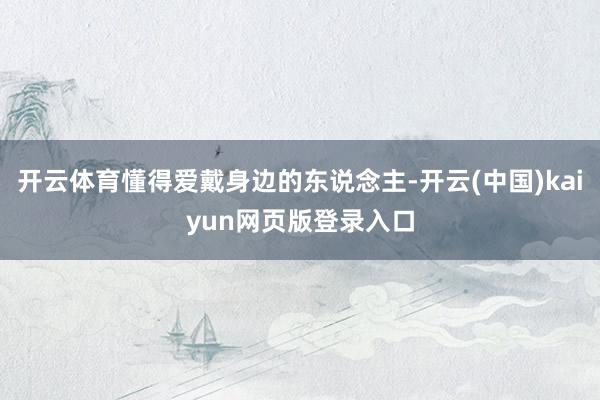 开云体育懂得爱戴身边的东说念主-开云(中国)kaiyun网页版登录入口