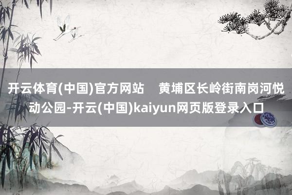开云体育(中国)官方网站    黄埔区长岭街南岗河悦动公园-开云(中国)kaiyun网页版登录入口