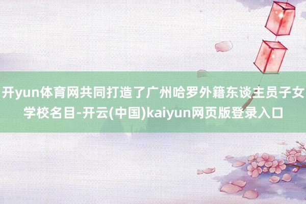 开yun体育网共同打造了广州哈罗外籍东谈主员子女学校名目-开云(中国)kaiyun网页版登录入口
