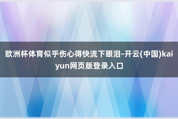 欧洲杯体育似乎伤心得快流下眼泪-开云(中国)kaiyun网页版登录入口