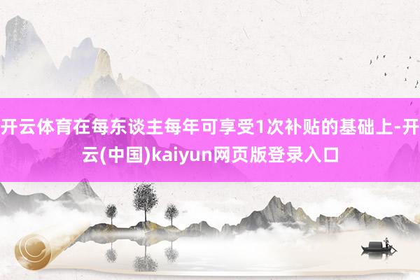 开云体育在每东谈主每年可享受1次补贴的基础上-开云(中国)kaiyun网页版登录入口