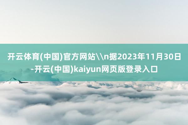 开云体育(中国)官方网站\n据2023年11月30日-开云(中国)kaiyun网页版登录入口