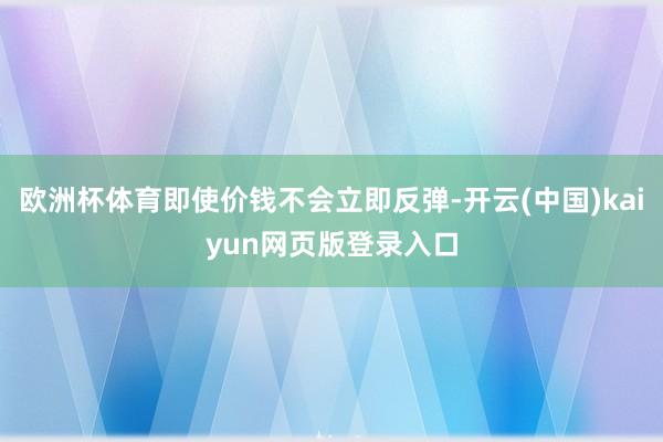 欧洲杯体育即使价钱不会立即反弹-开云(中国)kaiyun网页版登录入口