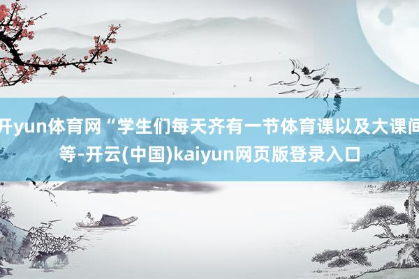 开yun体育网“学生们每天齐有一节体育课以及大课间等-开云(中国)kaiyun网页版登录入口