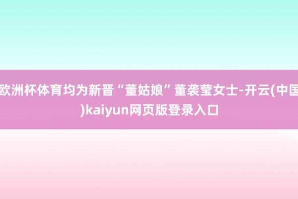 欧洲杯体育均为新晋“董姑娘”董袭莹女士-开云(中国)kaiyun网页版登录入口