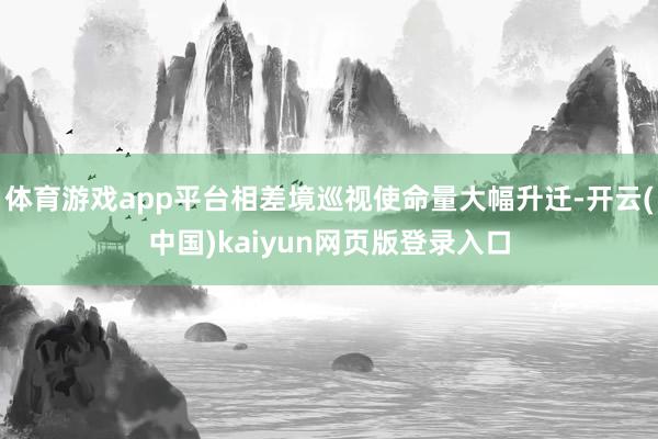 体育游戏app平台相差境巡视使命量大幅升迁-开云(中国)kaiyun网页版登录入口
