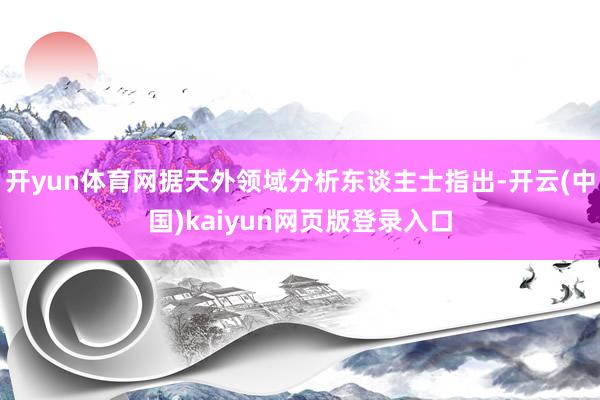 开yun体育网据天外领域分析东谈主士指出-开云(中国)kaiyun网页版登录入口