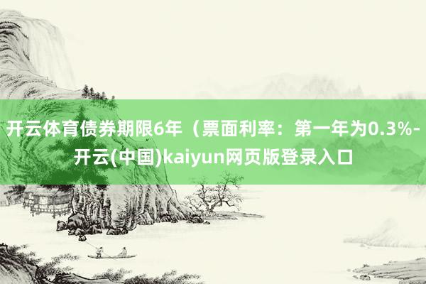 开云体育债券期限6年（票面利率：第一年为0.3%-开云(中国)kaiyun网页版登录入口