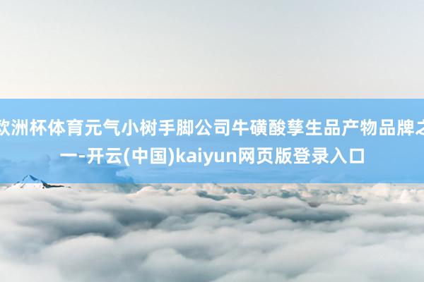 欧洲杯体育元气小树手脚公司牛磺酸孳生品产物品牌之一-开云(中国)kaiyun网页版登录入口
