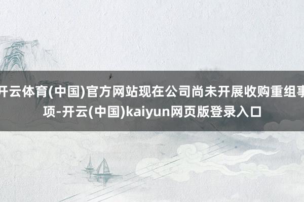 开云体育(中国)官方网站现在公司尚未开展收购重组事项-开云(中国)kaiyun网页版登录入口