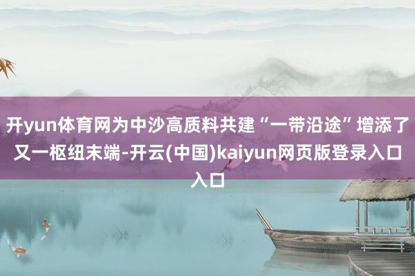 开yun体育网为中沙高质料共建“一带沿途”增添了又一枢纽末端-开云(中国)kaiyun网页版登录入口