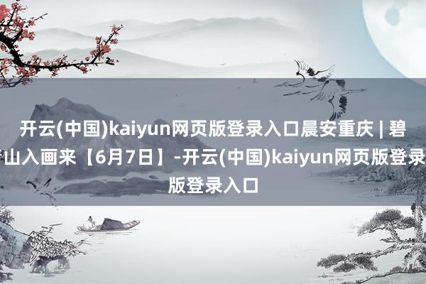 开云(中国)kaiyun网页版登录入口晨安重庆 | 碧水青山入画来【6月7日】-开云(中国)kaiyun网页版登录入口