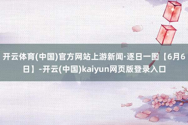 开云体育(中国)官方网站上游新闻·逐日一图【6月6日】-开云(中国)kaiyun网页版登录入口